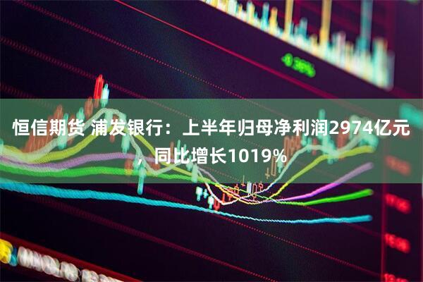 恒信期货 浦发银行：上半年归母净利润2974亿元，同比增长1019%