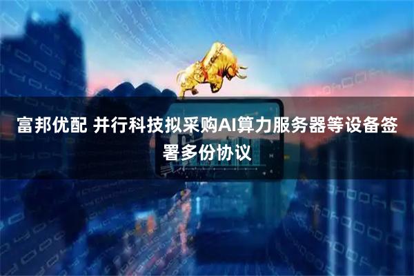 富邦优配 并行科技拟采购AI算力服务器等设备签署多份协议