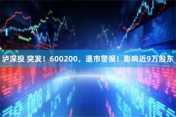 泸深投 突发！600200，退市警报！影响近9万股东