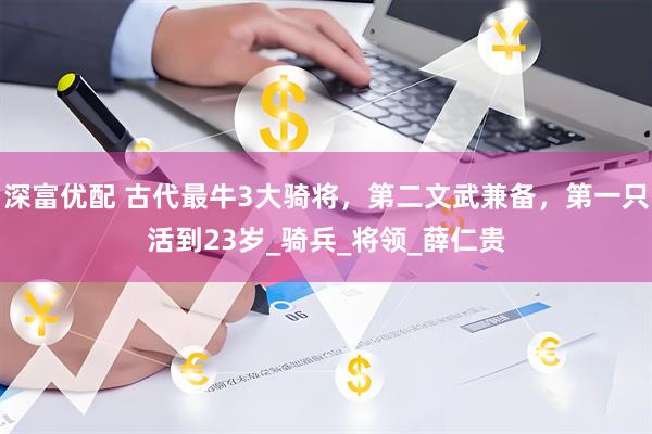 深富优配 古代最牛3大骑将，第二文武兼备，第一只活到23岁_骑兵_将领_薛仁贵