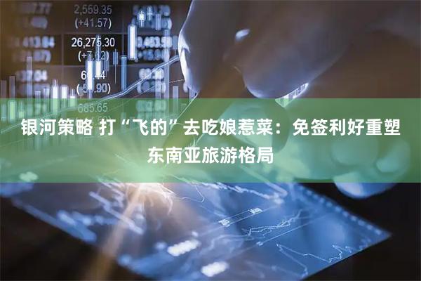 银河策略 打“飞的”去吃娘惹菜：免签利好重塑东南亚旅游格局