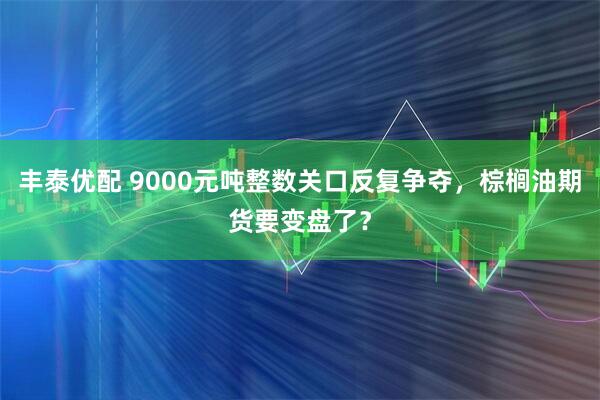丰泰优配 9000元吨整数关口反复争夺，棕榈油期货要变盘了？