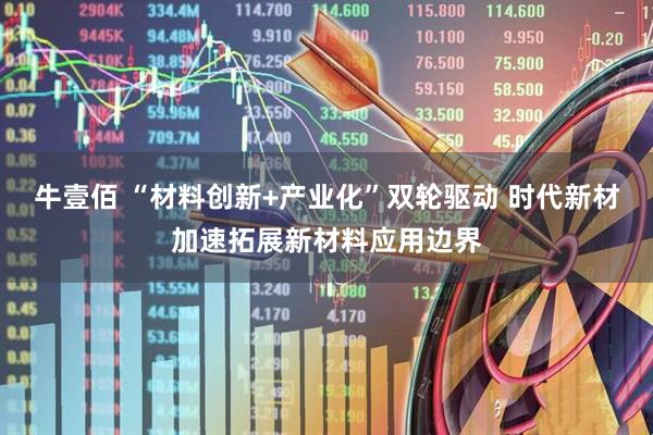 牛壹佰 “材料创新+产业化”双轮驱动 时代新材加速拓展新材料应用边界