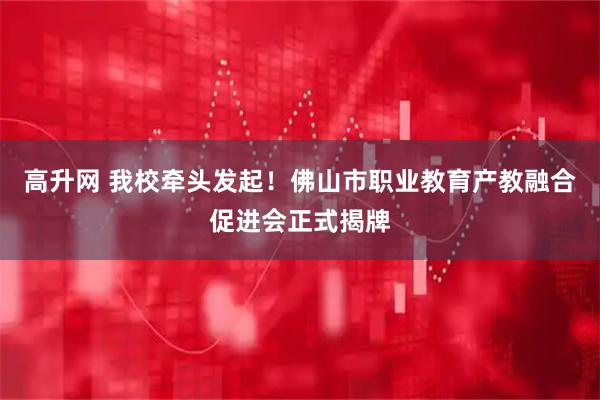 高升网 我校牵头发起！佛山市职业教育产教融合促进会正式揭牌