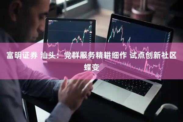 富明证券 汕头：党群服务精耕细作 试点创新社区蝶变