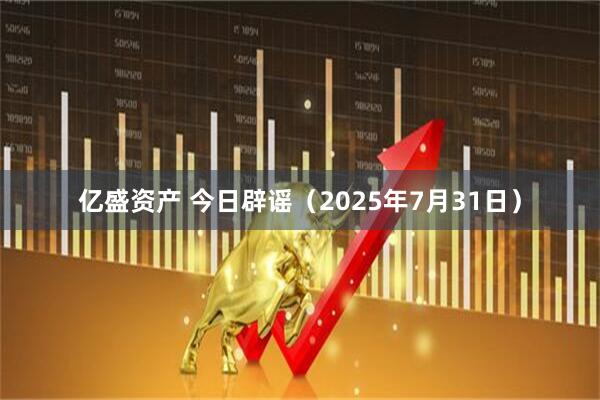 亿盛资产 今日辟谣（2025年7月31日）