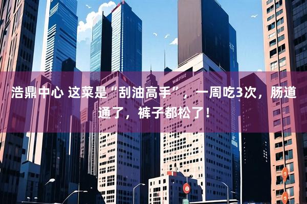浩鼎中心 这菜是“刮油高手”，一周吃3次，肠道通了，裤子都松了！