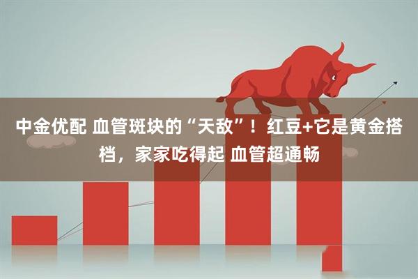 中金优配 血管斑块的“天敌”！红豆+它是黄金搭档，家家吃得起 血管超通畅