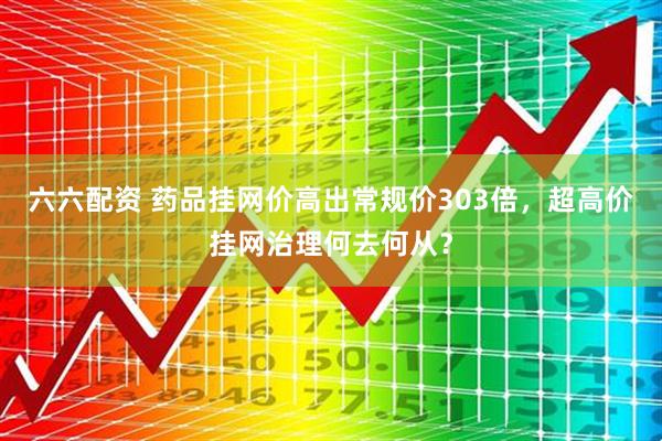 六六配资 药品挂网价高出常规价303倍，超高价挂网治理何去何从？