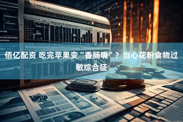 佰亿配资 吃完苹果变“香肠嘴”？当心花粉食物过敏综合征