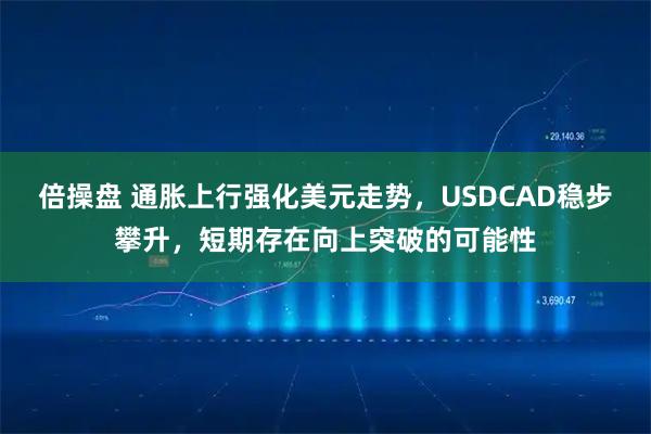 倍操盘 通胀上行强化美元走势，USDCAD稳步攀升，短期存在向上突破的可能性