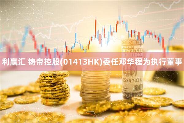 利赢汇 铸帝控股(01413HK)委任邓华程为执行董事