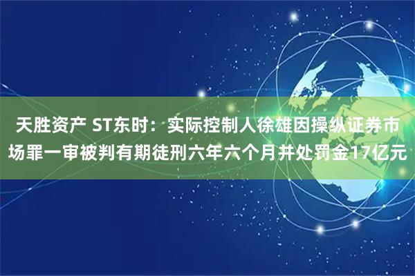 天胜资产 ST东时：实际控制人徐雄因操纵证券市场罪一审被判有期徒刑六年六个月并处罚金17亿元