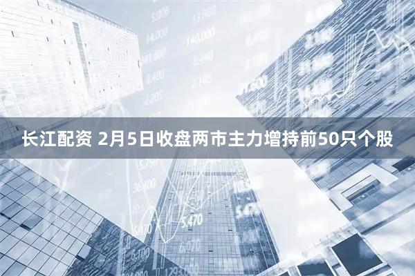长江配资 2月5日收盘两市主力增持前50只个股