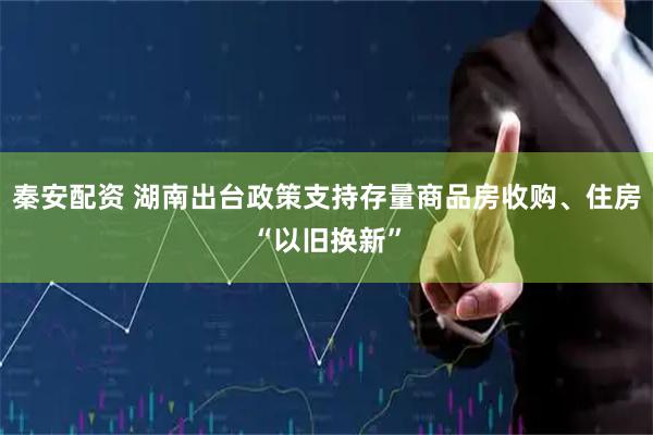 秦安配资 湖南出台政策支持存量商品房收购、住房“以旧换新”