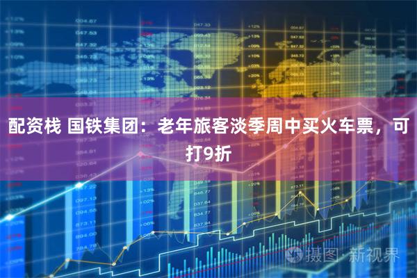 配资栈 国铁集团：老年旅客淡季周中买火车票，可打9折