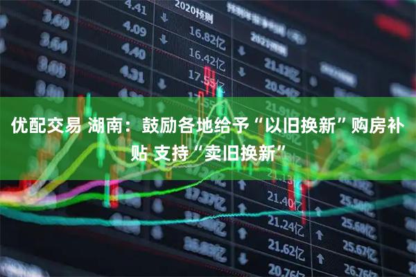 优配交易 湖南：鼓励各地给予“以旧换新”购房补贴 支持“卖旧换新”