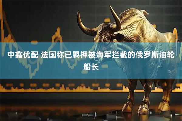 中鑫优配 法国称已羁押被海军拦截的俄罗斯油轮船长