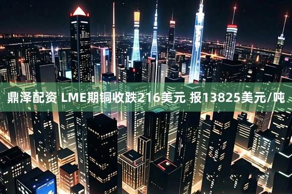 鼎泽配资 LME期铜收跌216美元 报13825美元/吨