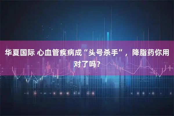 华夏国际 心血管疾病成“头号杀手”，降脂药你用对了吗？