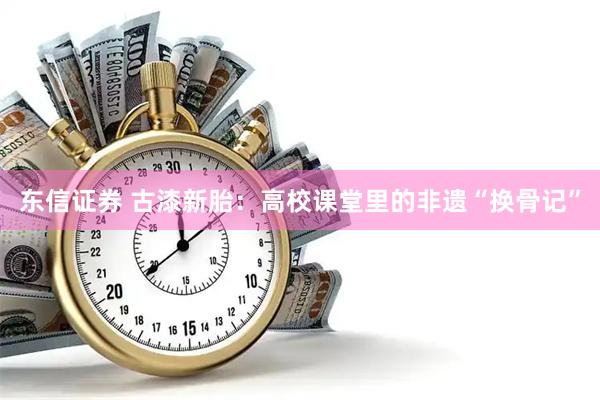 东信证券 古漆新胎：高校课堂里的非遗“换骨记”
