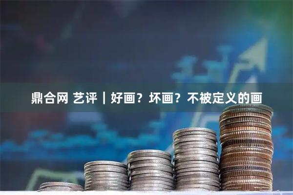 鼎合网 艺评｜好画？坏画？不被定义的画