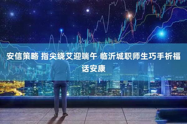 安信策略 指尖绕艾迎端午 临沂城职师生巧手祈福话安康