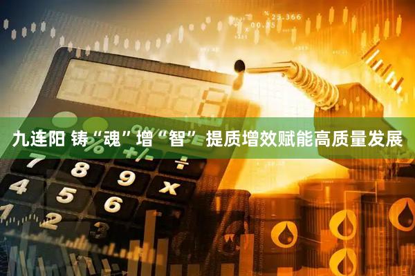 九连阳 铸“魂”增“智” 提质增效赋能高质量发展