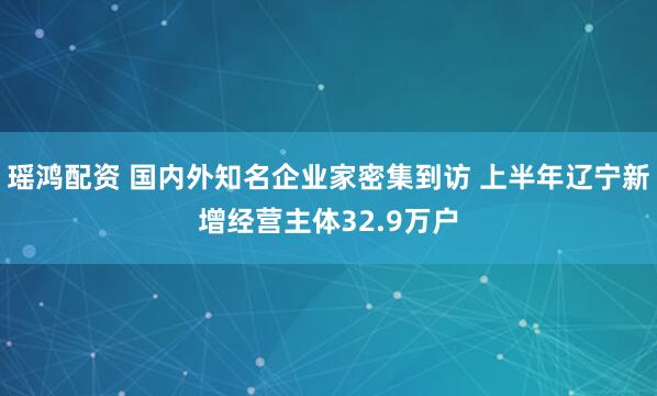 瑶鸿配资 国内外知名企业家密集到访 上半年辽宁新增经营主体32.9万户