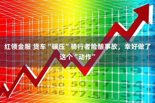红领金服 货车“碾压”骑行者险酿事故，幸好做了这个“动作”
