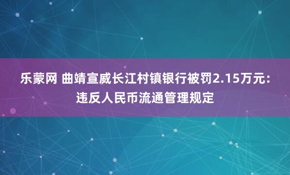 乐蒙网 曲靖宣威长江村镇银行被罚2.15万元：违反人民币流通管理规定